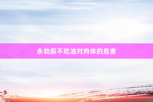 永劫辰不吃油对肉体的危害