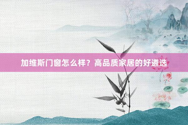 加维斯门窗怎么样？高品质家居的好遴选