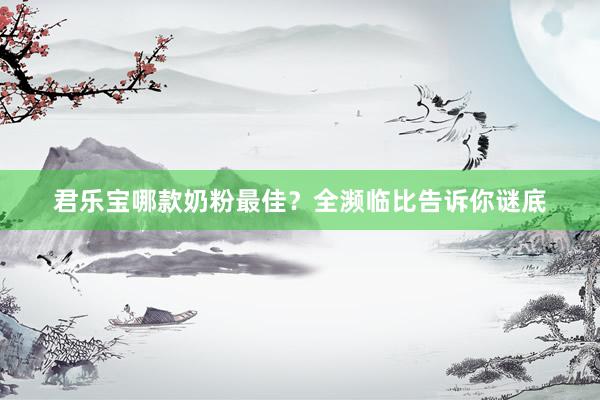 君乐宝哪款奶粉最佳？全濒临比告诉你谜底