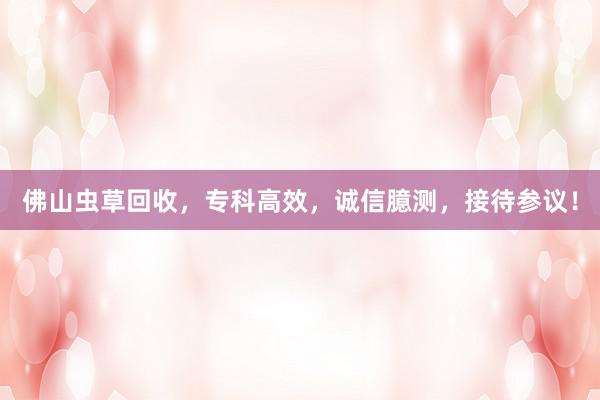 佛山虫草回收，专科高效，诚信臆测，接待参议！